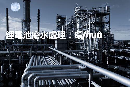 鋰電池廢水處理：環(huán)保新思路與以后展望？